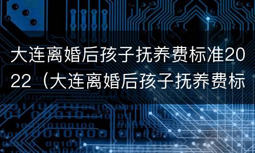 大连离婚后孩子抚养费标准2022（大连离婚后孩子抚养费标准2022规定）