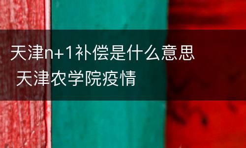 天津n+1补偿是什么意思 天津农学院疫情