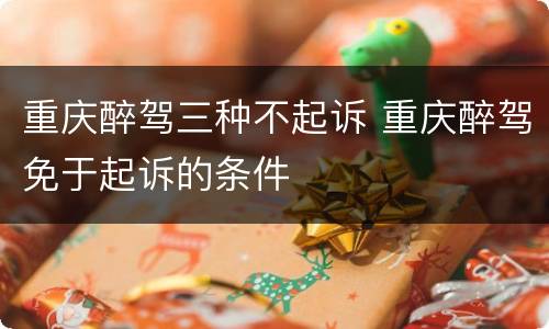 重庆醉驾三种不起诉 重庆醉驾免于起诉的条件