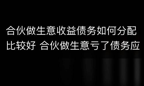 合伙做生意收益债务如何分配比较好 合伙做生意亏了债务应该怎么分担