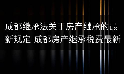 成都继承法关于房产继承的最新规定 成都房产继承税费最新规定