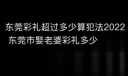 东莞彩礼超过多少算犯法2022 东莞市娶老婆彩礼多少