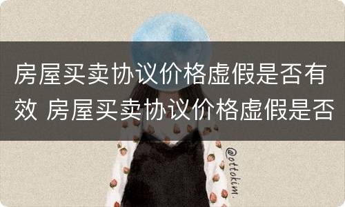 房屋买卖协议价格虚假是否有效 房屋买卖协议价格虚假是否有效呢