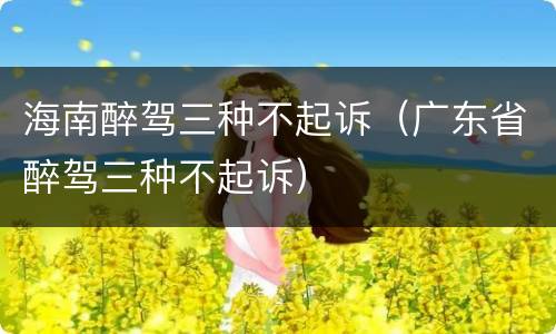 海南醉驾三种不起诉（广东省醉驾三种不起诉）