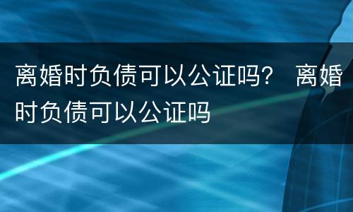 离婚时负债可以公证吗？ 离婚时负债可以公证吗