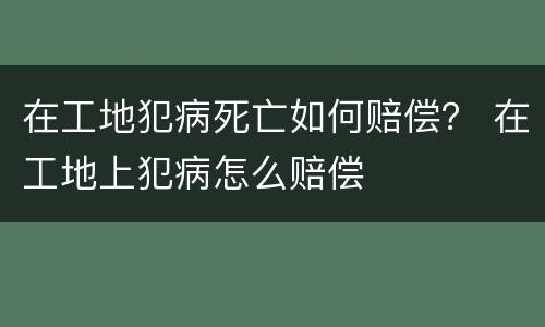 在工地犯病死亡如何赔偿？ 在工地上犯病怎么赔偿