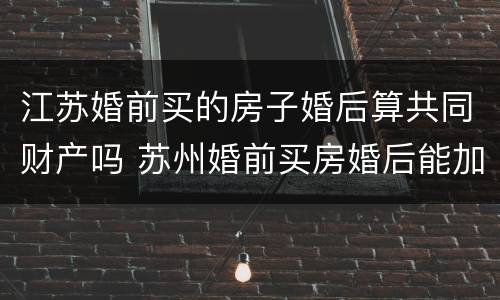 江苏婚前买的房子婚后算共同财产吗 苏州婚前买房婚后能加名字吗