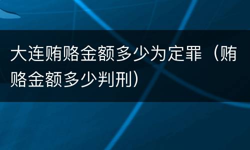 大连贿赂金额多少为定罪（贿赂金额多少判刑）