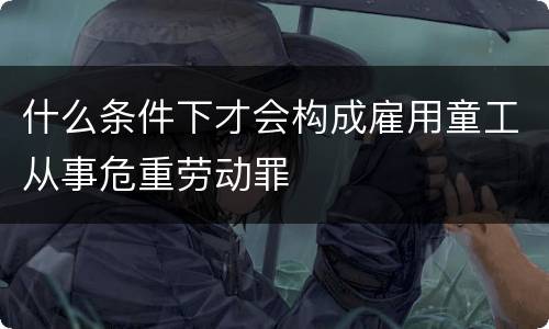 什么条件下才会构成雇用童工从事危重劳动罪