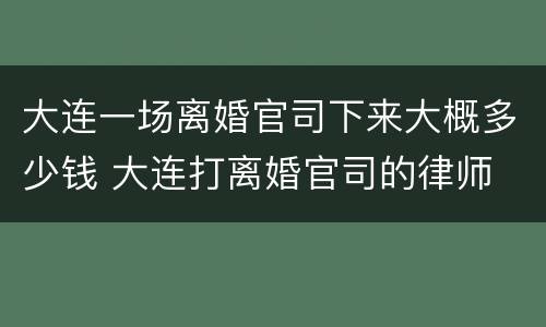大连一场离婚官司下来大概多少钱 大连打离婚官司的律师