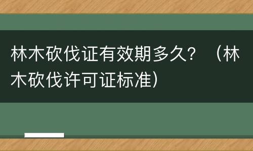林木砍伐证有效期多久？（林木砍伐许可证标准）