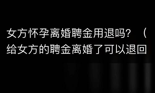 女方怀孕离婚聘金用退吗？（给女方的聘金离婚了可以退回吗）