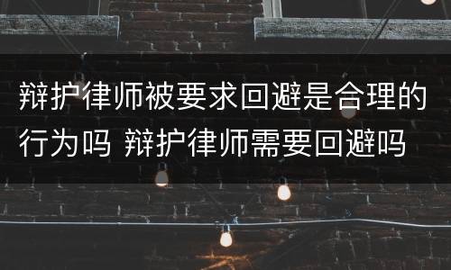 辩护律师被要求回避是合理的行为吗 辩护律师需要回避吗