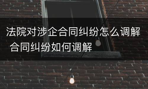 法院对涉企合同纠纷怎么调解 合同纠纷如何调解