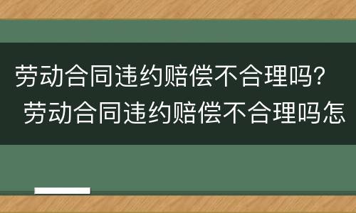 劳动合同违约赔偿不合理吗？ 劳动合同违约赔偿不合理吗怎么处理