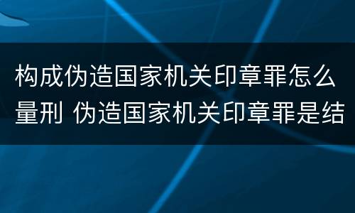 构成伪造国家机关印章罪怎么量刑 伪造国家机关印章罪是结果犯还是行为犯