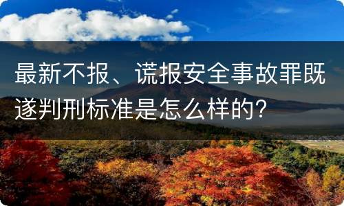 最新不报、谎报安全事故罪既遂判刑标准是怎么样的?