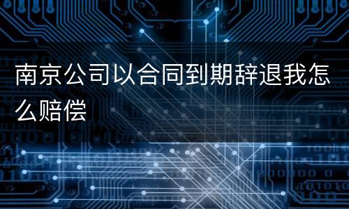 南京公司以合同到期辞退我怎么赔偿