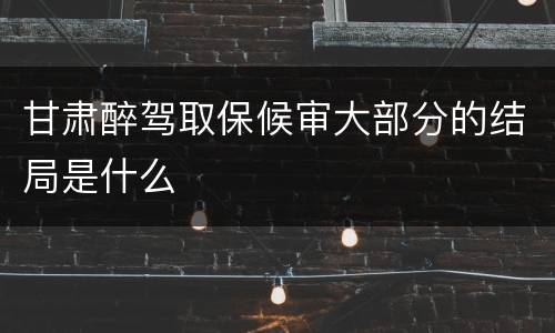 甘肃醉驾取保候审大部分的结局是什么