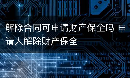 解除合同可申请财产保全吗 申请人解除财产保全
