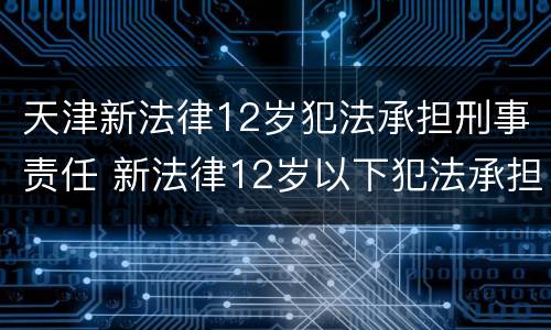 天津新法律12岁犯法承担刑事责任 新法律12岁以下犯法承担刑事责任