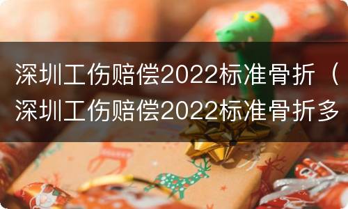 深圳工伤赔偿2022标准骨折（深圳工伤赔偿2022标准骨折多少钱）