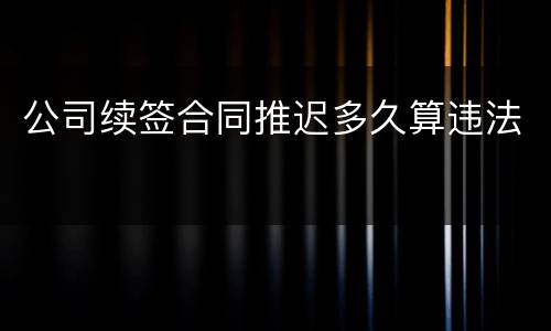 公司续签合同推迟多久算违法