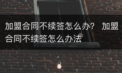 加盟合同不续签怎么办？ 加盟合同不续签怎么办法