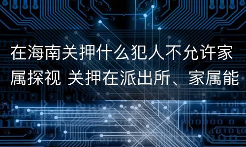 在海南关押什么犯人不允许家属探视 关押在派出所、家属能探视吗?
