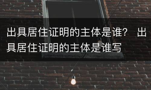 出具居住证明的主体是谁？ 出具居住证明的主体是谁写