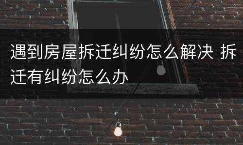 遇到房屋拆迁纠纷怎么解决 拆迁有纠纷怎么办