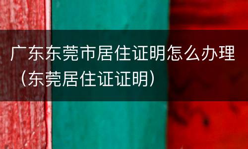 广东东莞市居住证明怎么办理（东莞居住证证明）