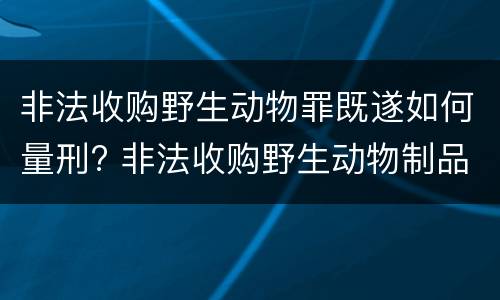 非法收购野生动物罪既遂如何量刑? 非法收购野生动物制品罪量刑