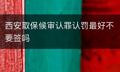 西安取保候审认罪认罚最好不要签吗