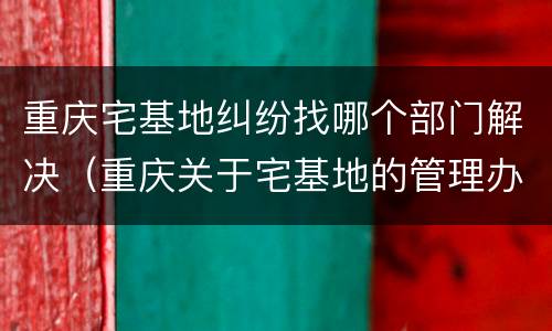 重庆宅基地纠纷找哪个部门解决（重庆关于宅基地的管理办法）