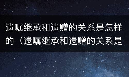 遗嘱继承和遗赠的关系是怎样的（遗嘱继承和遗赠的关系是怎样的呢）