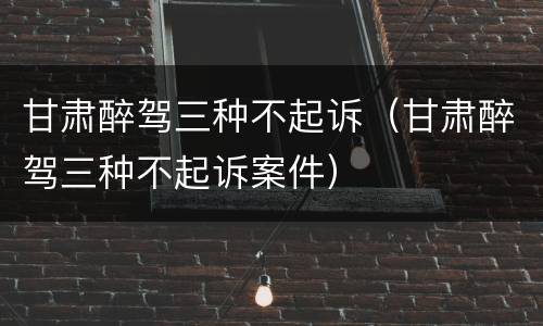 甘肃醉驾三种不起诉（甘肃醉驾三种不起诉案件）
