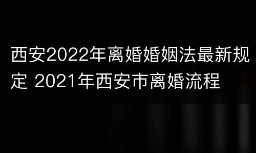 西安2022年离婚婚姻法最新规定 2021年西安市离婚流程