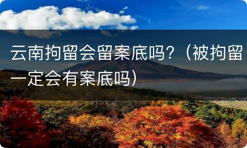 云南拘留会留案底吗?（被拘留一定会有案底吗）