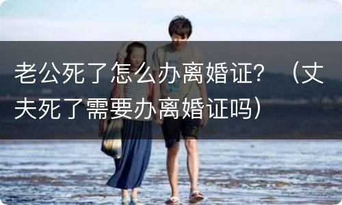 老公死了怎么办离婚证？（丈夫死了需要办离婚证吗）