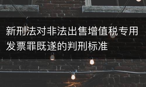 新刑法对非法出售增值税专用发票罪既遂的判刑标准