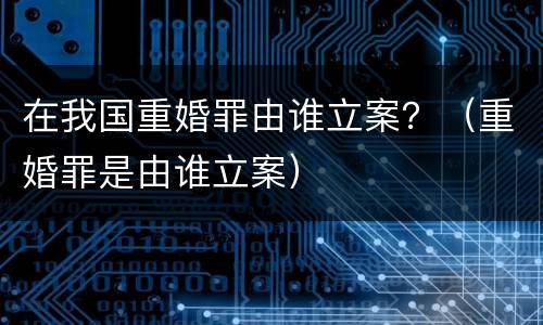 在我国重婚罪由谁立案？（重婚罪是由谁立案）