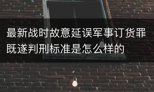 最新战时故意延误军事订货罪既遂判刑标准是怎么样的