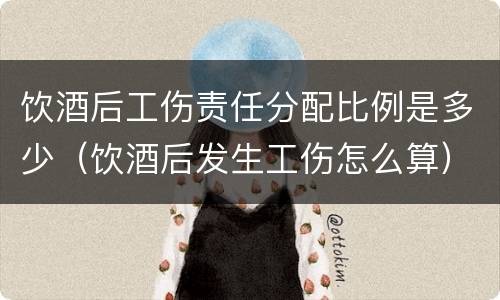 饮酒后工伤责任分配比例是多少（饮酒后发生工伤怎么算）