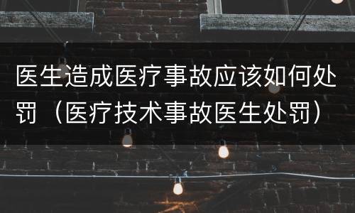 医生造成医疗事故应该如何处罚（医疗技术事故医生处罚）
