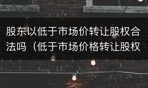 股东以低于市场价转让股权合法吗（低于市场价格转让股权）