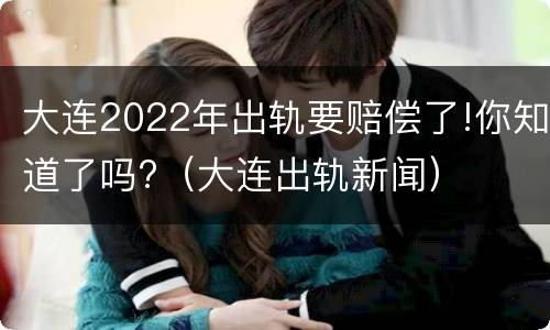 大连2022年出轨要赔偿了!你知道了吗?（大连出轨新闻）