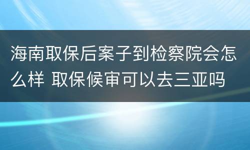 海南取保后案子到检察院会怎么样 取保候审可以去三亚吗