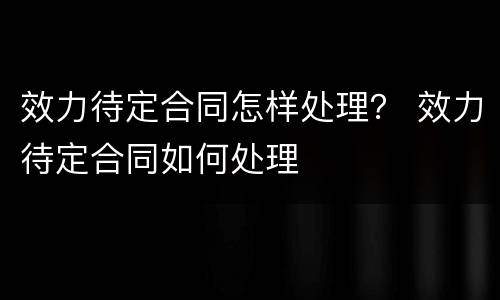 效力待定合同怎样处理？ 效力待定合同如何处理