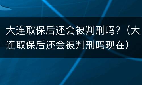 大连取保后还会被判刑吗?（大连取保后还会被判刑吗现在）